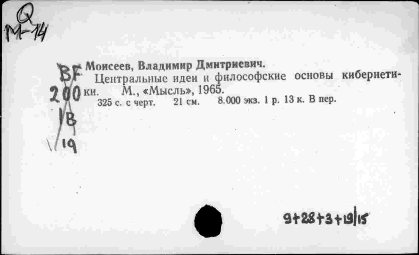 ﻿Моисеев, Владимир Дмитриевич.
Центральные идеи и философские основы кибернетики. М., <Мысль», 1965.
325 с. с черт. 21 см. 8.000 экз. 1р. 13 к. В пер.
9*28*3+13||Г